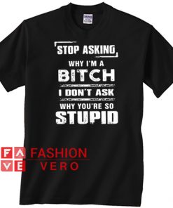 Stop Asking Why Im A Bitch I Dont Ask Why Youre So Stupid T shirt